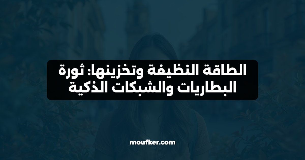 الطاقة النظيفة وتخزينها: ثورة البطاريات والشبكات الذكية