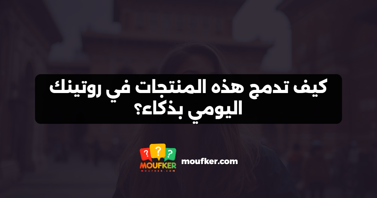 كيف تدمج هذه المنتجات في روتينك اليومي بذكاء؟