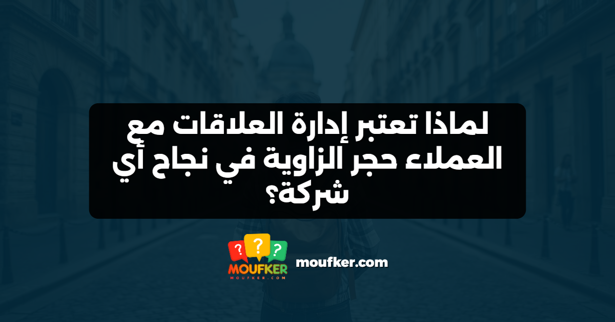 لماذا تعتبر إدارة العلاقات مع العملاء حجر الزاوية في نجاح أي شركة؟