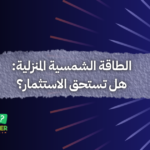 الطاقة الشمسية المنزلية: هل تستحق الاستثمار؟