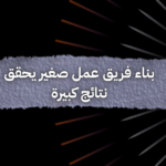 بناء فريق عمل صغير يحقق نتائج كبيرة