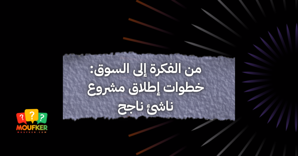 من الفكرة إلى السوق: خطوات إطلاق مشروع ناشئ ناجح